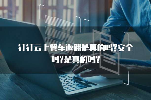 钉钉云上管车返佣是真的吗?安全吗?是真的吗?