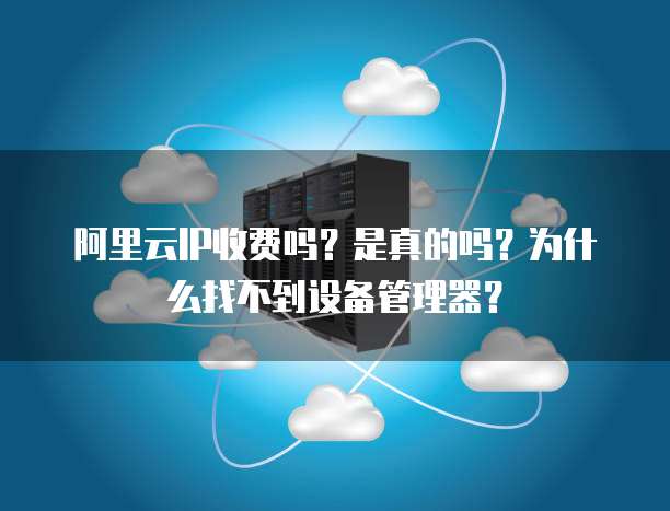 阿里云IP收费吗?是真的吗?为什么找不到设备管理器?