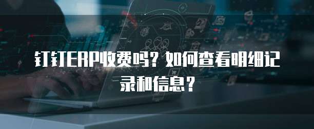 钉钉ERP收费吗?如何查看明细记录和信息?