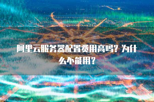 阿里云服务器配置费用高吗?为什么不能用?