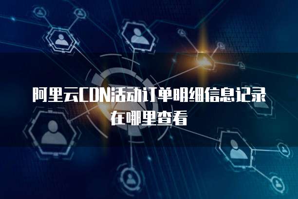阿里云CDN活动订单明细信息记录在哪里查看