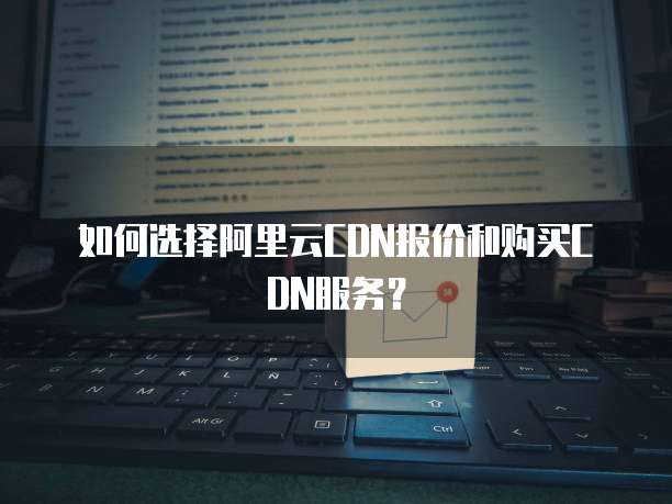 如何选择阿里云CDN报价和购买CDN服务？