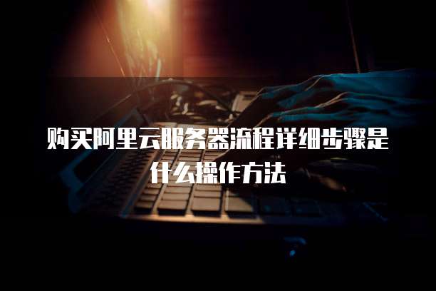 购买阿里云服务器流程详细步骤是什么操作方法