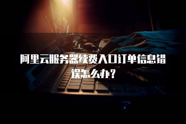 阿里云服务器续费入口订单信息错误怎么办?