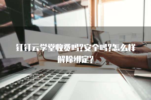 钉钉云学堂收费吗?安全吗?怎么样解除绑定?