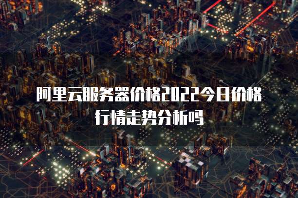 阿里云服务器价格2022今日价格行情走势分析吗