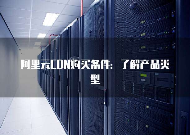 阿里云CDN购买条件:了解产品类型