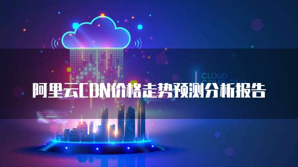 阿里云CDN价格走势预测分析报告