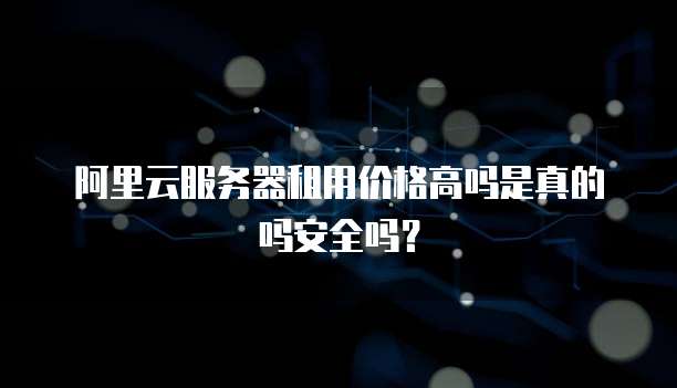 阿里云服务器租用价格高吗是真的吗安全吗?