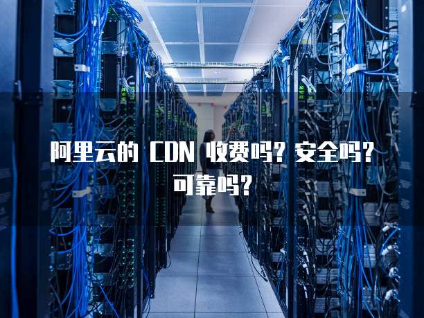 阿里云的 CDN 收费吗?安全吗?可靠吗?