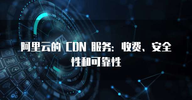 阿里云的 CDN 服务:收费、安全性和可靠性