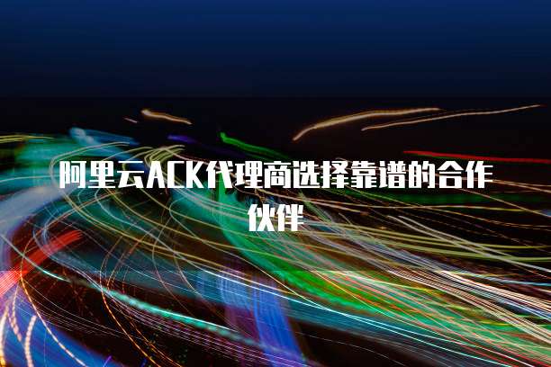 阿里云ACK代理商选择靠谱的合作伙伴