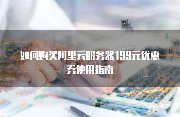 如何购买阿里云服务器199元优惠券使用指南