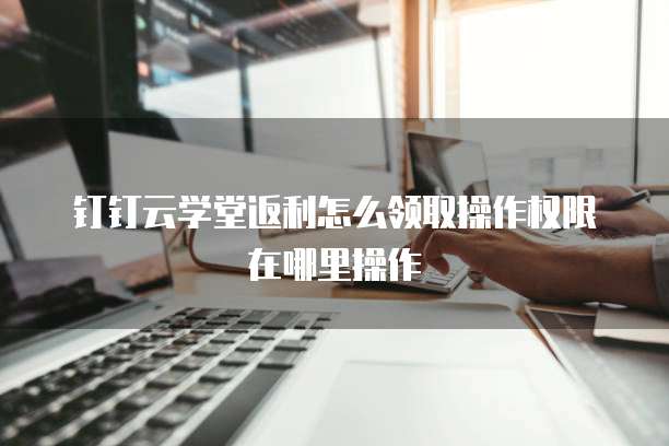 钉钉云学堂返利怎么领取操作权限在哪里操作