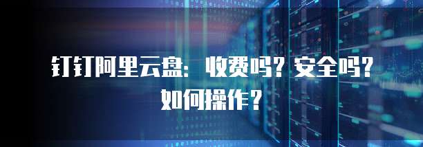 钉钉阿里云盘:收费吗?安全吗?如何操作?