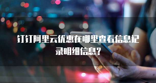 钉钉阿里云优惠在哪里查看信息记录明细信息?