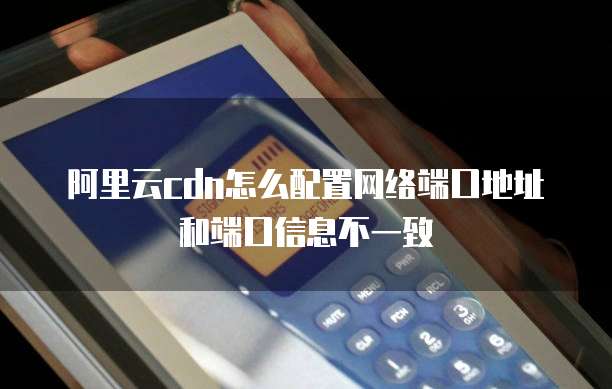 阿里云cdn怎么配置网络端口地址和端口信息不一致