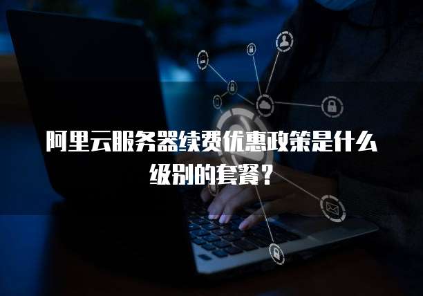 阿里云服务器续费优惠政策是什么级别的套餐?