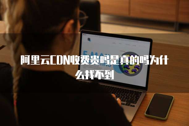 阿里云CDN收费贵吗是真的吗为什么找不到