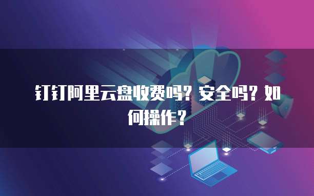 钉钉阿里云盘收费吗？安全吗？如何操作？