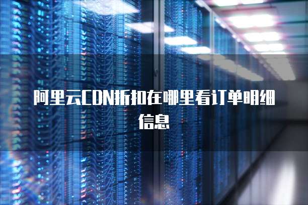 阿里云CDN折扣在哪里看订单明细信息