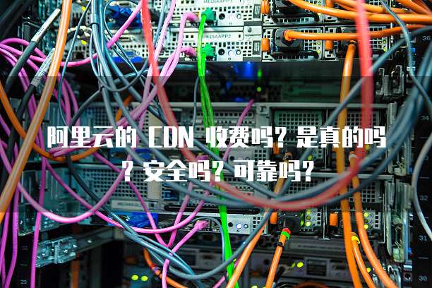 阿里云的 CDN 收费吗?是真的吗?安全吗?可靠吗?
