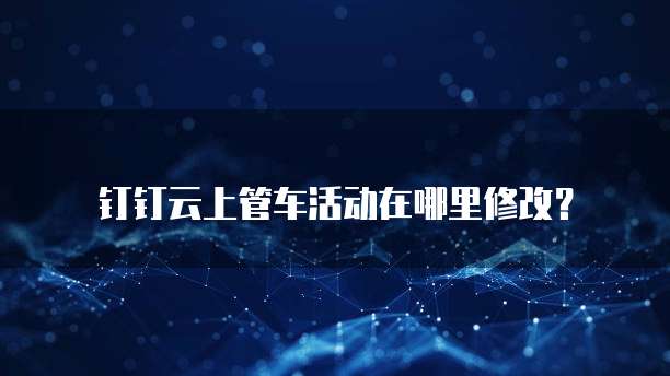 钉钉云上管车活动在哪里修改?