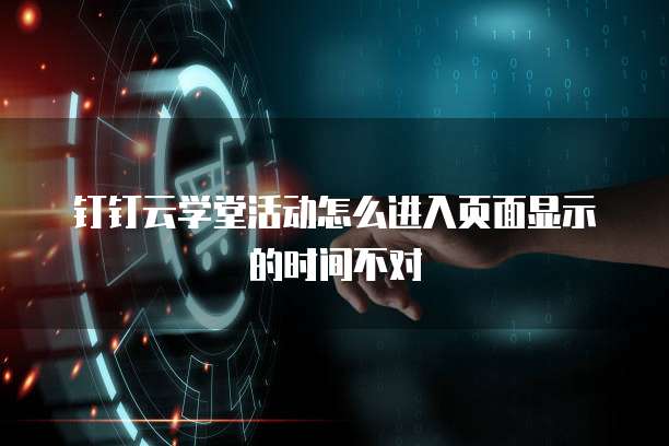 钉钉云学堂活动怎么进入页面显示的时间不对