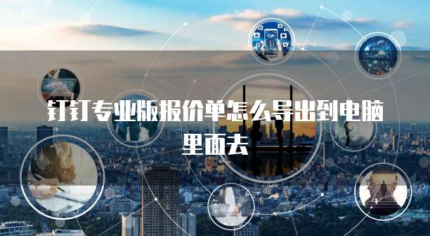 钉钉专业版报价单怎么导出到电脑里面去