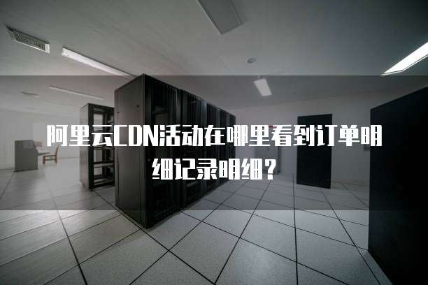 阿里云CDN活动在哪里看到订单明细记录明细?