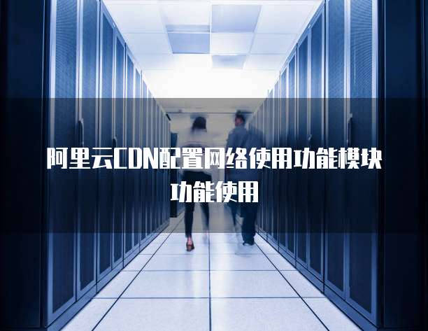 阿里云CDN配置网络使用功能模块功能使用