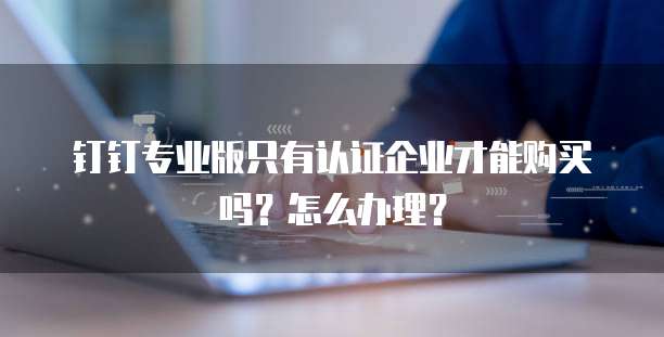 钉钉专业版只有认证企业才能购买吗?怎么办理?