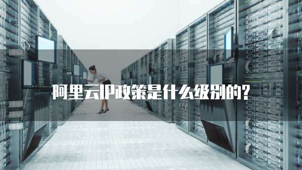阿里云IP政策是什么级别的?