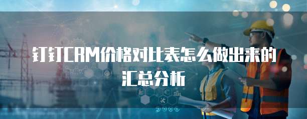 钉钉CRM价格对比表怎么做出来的汇总分析