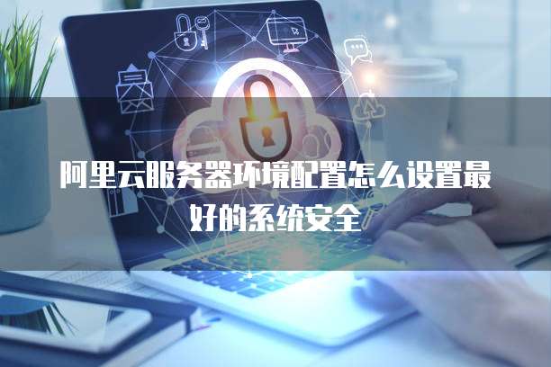阿里云服务器环境配置怎么设置最好的系统安全