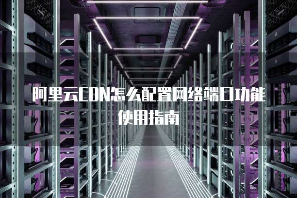 阿里云CDN怎么配置网络端口功能使用指南