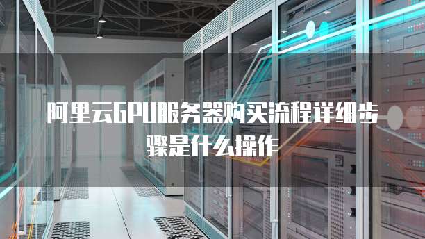 阿里云GPU服务器购买流程详细步骤是什么操作
