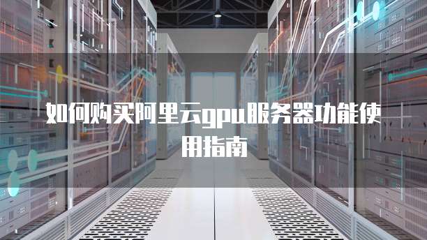 如何购买阿里云gpu服务器功能使用指南