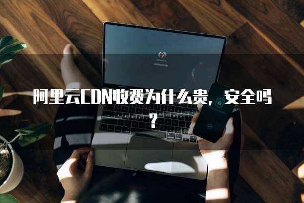阿里云CDN收费为什么贵,安全吗?