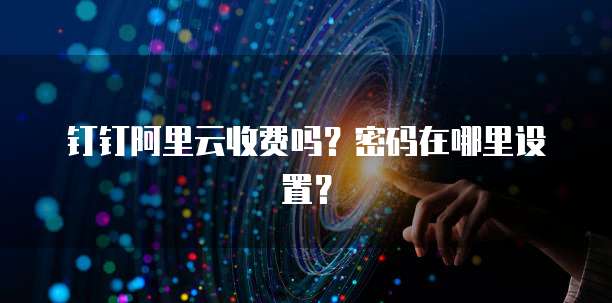 钉钉阿里云收费吗?密码在哪里设置?
