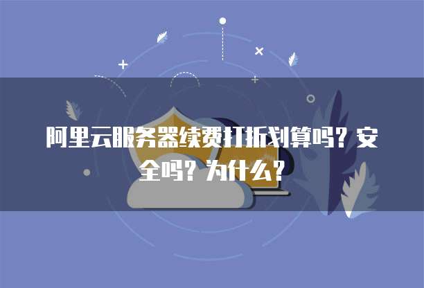阿里云服务器续费打折划算吗?安全吗?为什么?