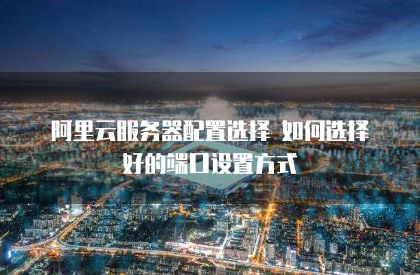  阿里云服务器配置选择 如何选择好的端口设置方式