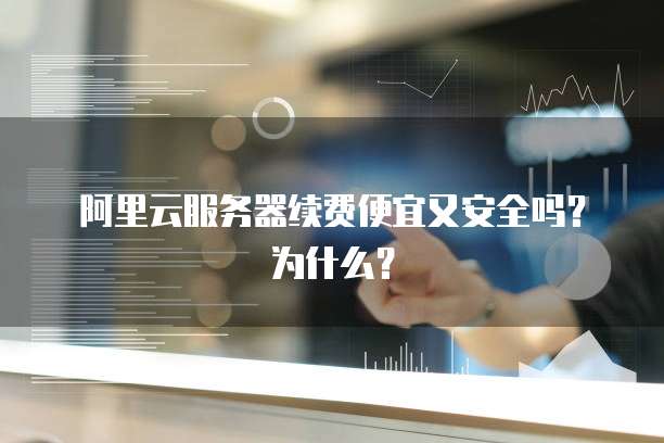 阿里云服务器续费便宜又安全吗?为什么?