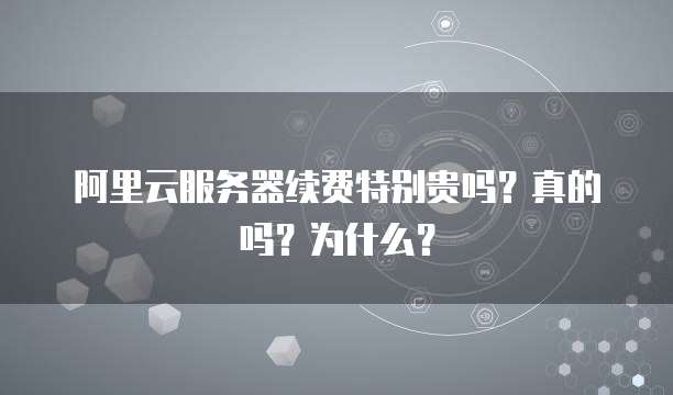 阿里云服务器续费特别贵吗?真的吗?为什么?
