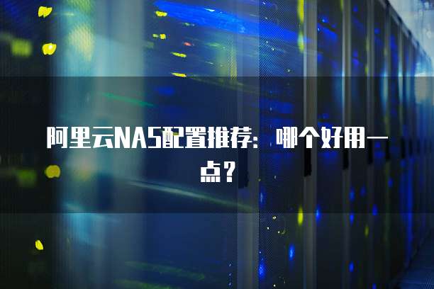阿里云NAS配置推荐:哪个好用一点?