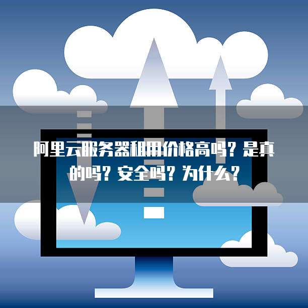 阿里云服务器租用价格高吗?是真的吗?安全吗?为什么?