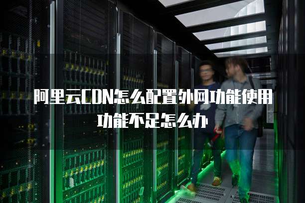 阿里云CDN怎么配置外网功能使用功能不足怎么办