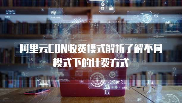 阿里云CDN收费模式解析了解不同模式下的计费方式
