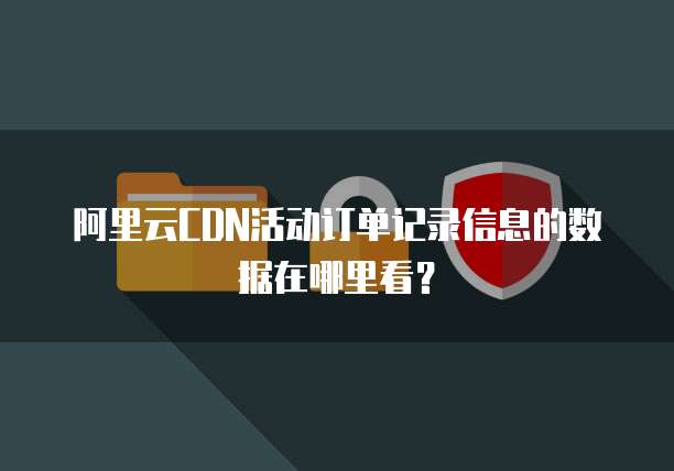 阿里云CDN活动订单记录信息的数据在哪里看?