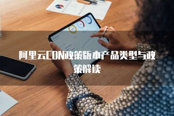 阿里云CDN政策版本产品类型与政策解读